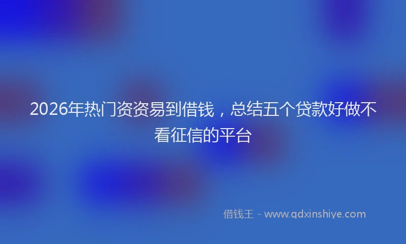 2026年热门资资易到借钱，总结五个贷款好做不看征信的平台