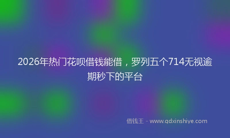 2026年热门花呗借钱能借，罗列五个714无视逾期秒下的平台