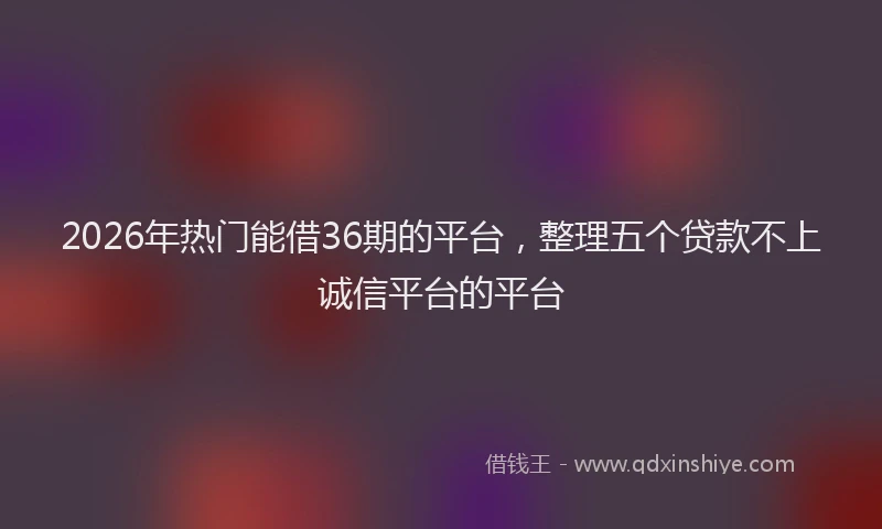 2026年热门能借36期的平台,整理五个贷款不上诚信平台的平台
