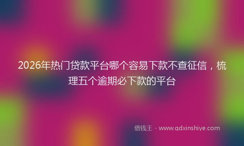 2026年热门贷款平台哪个容易下款不查征信，梳理五个逾期必下款的平台