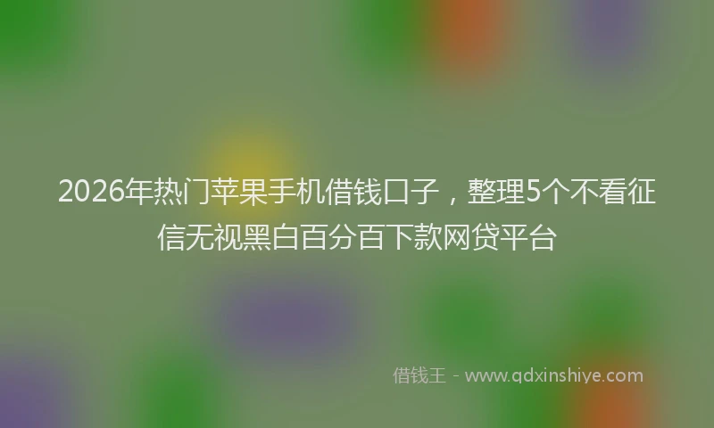 2026年热门苹果手机借钱口子，整理5个不看征信无视黑白百分百下款网贷平台