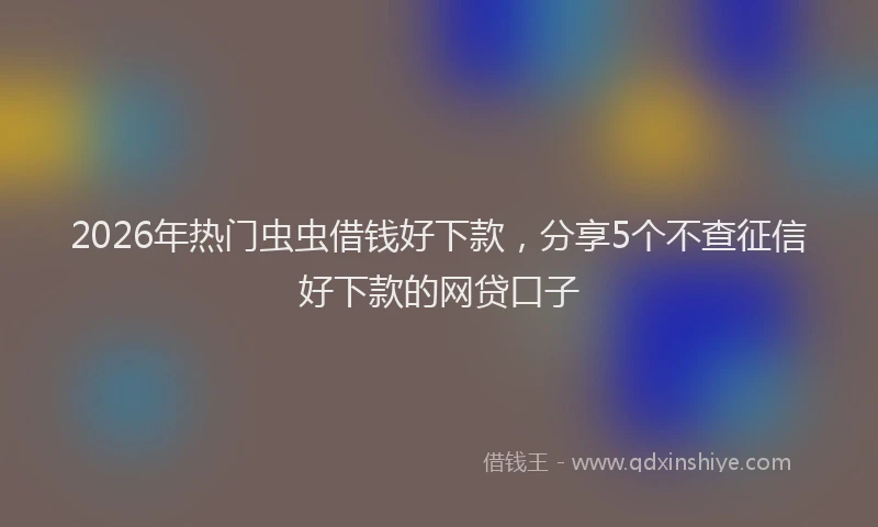2026年热门虫虫借钱好下款，分享5个不查征信好下款的网贷口子
