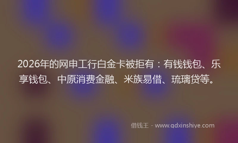 2026年的网申工行白金卡被拒有：有钱钱包、乐享钱包、中原消费金融、米族易借、琉璃贷等。
