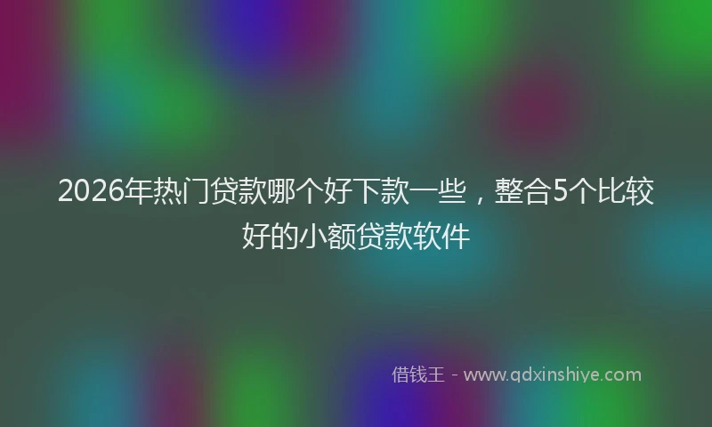 2026年热门贷款哪个好下款一些，整合5个比较好的小额贷款软件