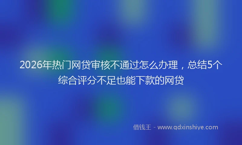 2026年热门网贷审核不通过怎么办理，总结5个综合评分不足也能下款的网贷