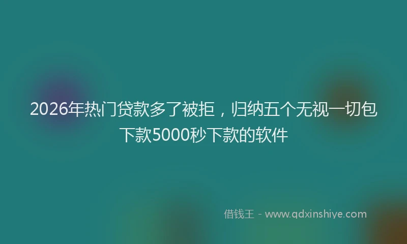 2026年热门贷款多了被拒，归纳五个无视一切包下款5000秒下款的软件