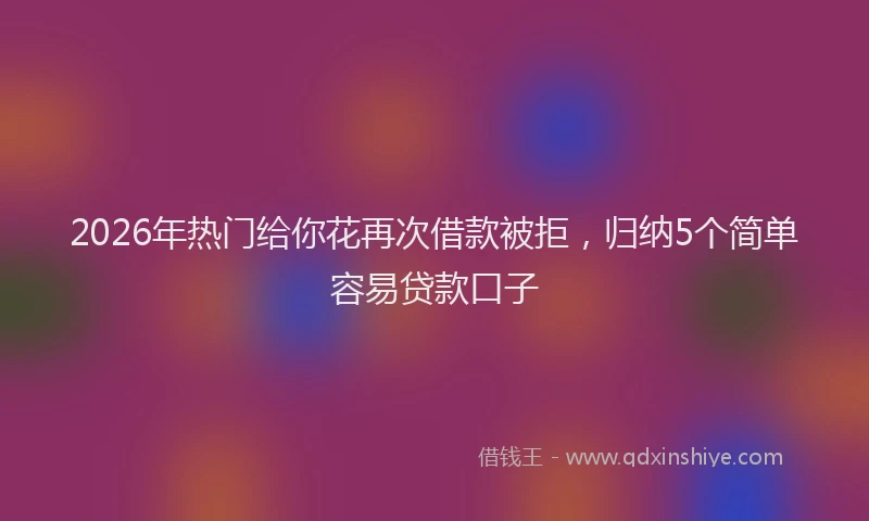2026年热门给你花再次借款被拒，归纳5个简单容易贷款口子