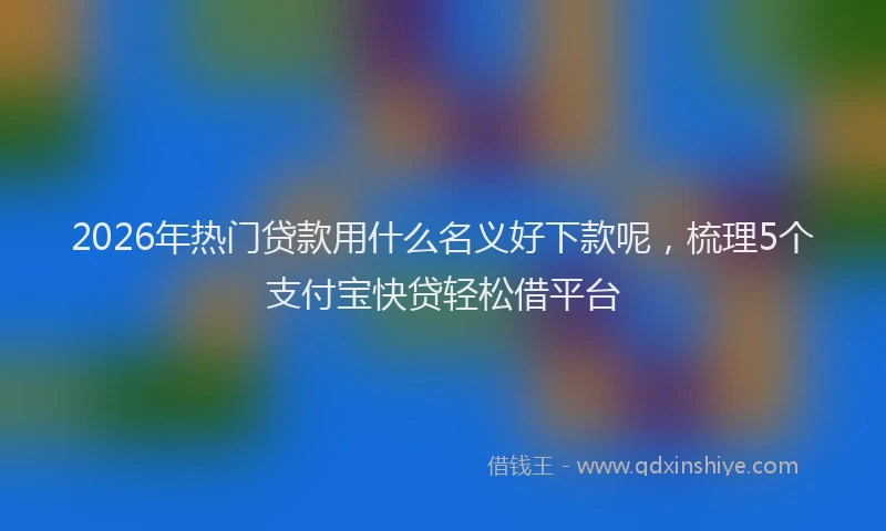 2026年热门贷款用什么名义好下款呢，梳理5个支付宝快贷轻松借平台