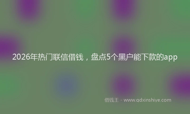 2026年热门联信借钱,盘点5个黑户能下款的app