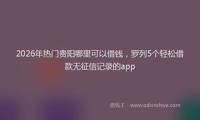 2026年热门贵阳哪里可以借钱，罗列5个轻松借款无征信记录的app