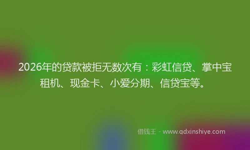 2026年的贷款被拒无数次有：彩虹信贷、掌中宝租机、现金卡、小爱分期、信贷宝等。