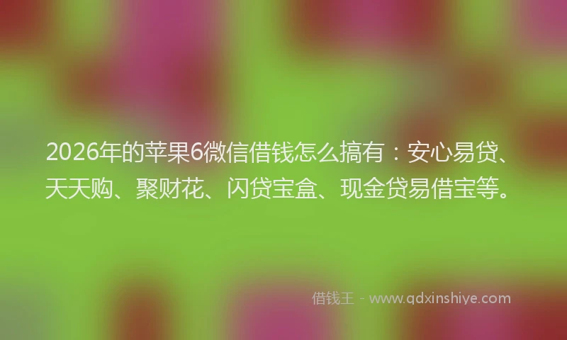 2026年的苹果6微信借钱怎么搞有：安心易贷、天天购、聚财花、闪贷宝盒、现金贷易借宝等。
