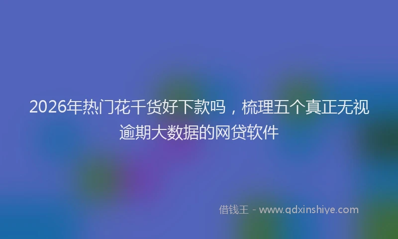 2026年热门花千货好下款吗，梳理五个真正无视逾期大数据的网贷软件