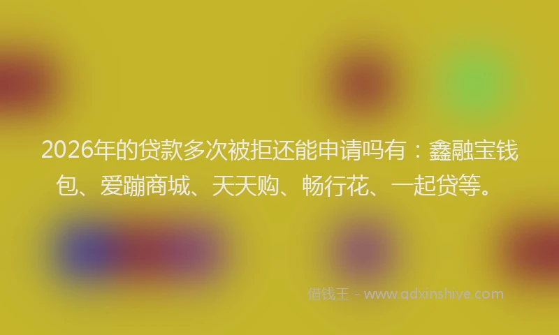 2026年的贷款多次被拒还能申请吗有：鑫融宝钱包、爱蹦商城、天天购、畅行花、一起贷等。