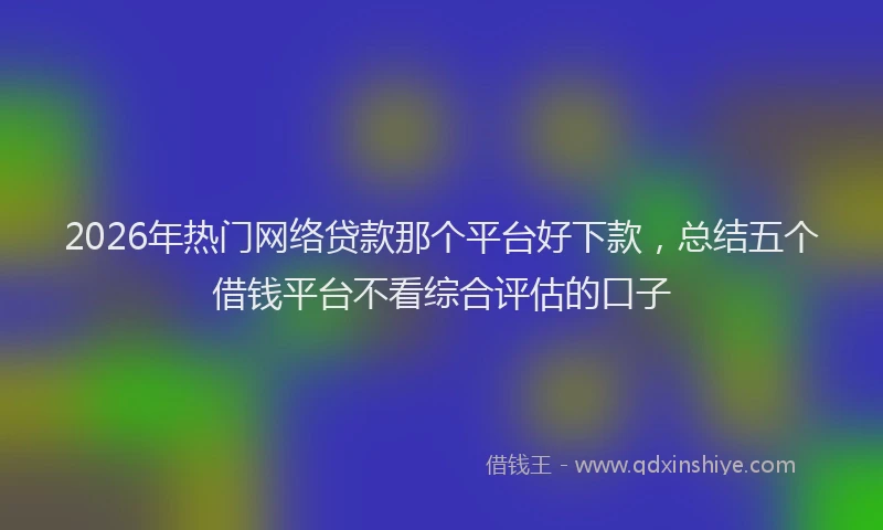 2026年热门网络贷款那个平台好下款，总结五个借钱平台不看综合评估的口子