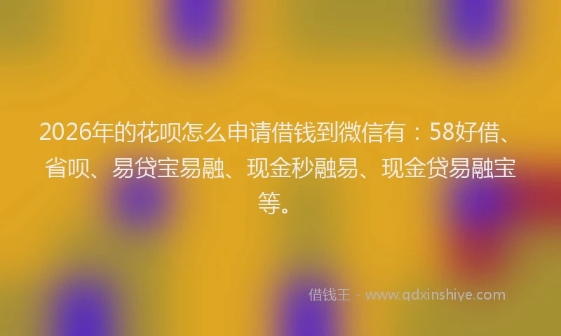 2026年的花呗怎么申请借钱到微信有：58好借、省呗、易贷宝易融、现金秒融易、现金贷易融宝等。
