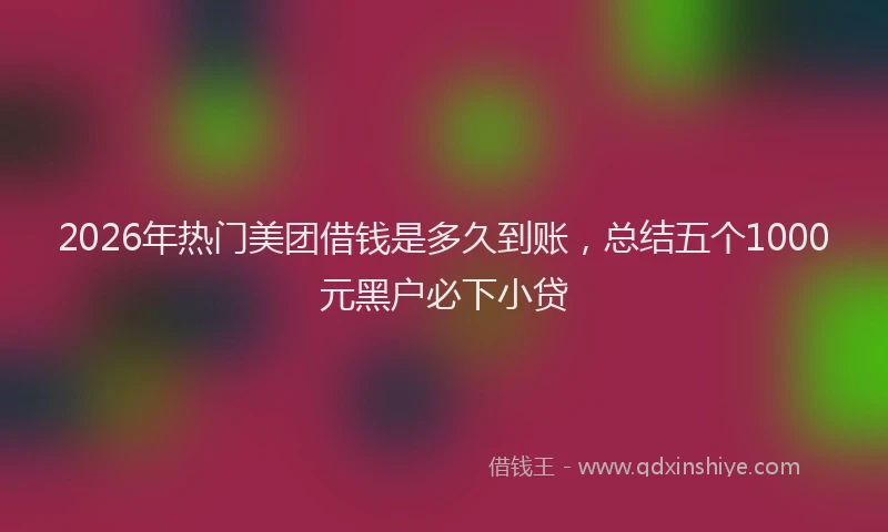 2026年热门美团借钱是多久到账，总结五个1000元黑户必下小贷