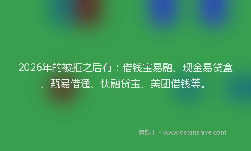 2026年的被拒之后有：借钱宝易融、现金易贷盒、甄易借通、快融贷宝、美团借钱等。