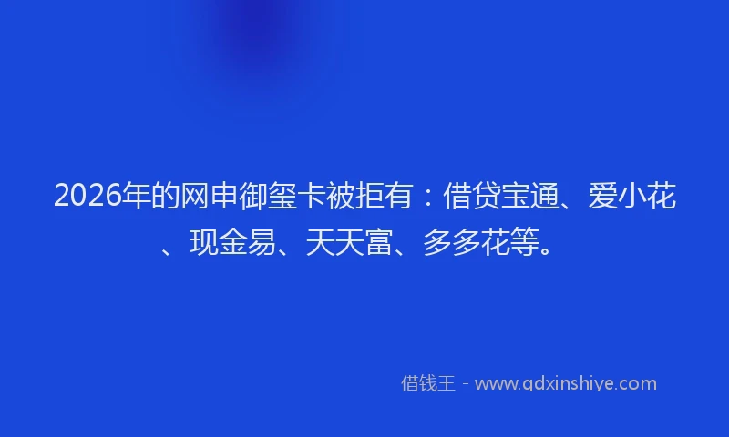 2026年的网申御玺卡被拒有:借贷宝通、爱小花、现金易、天天富、多多花等。