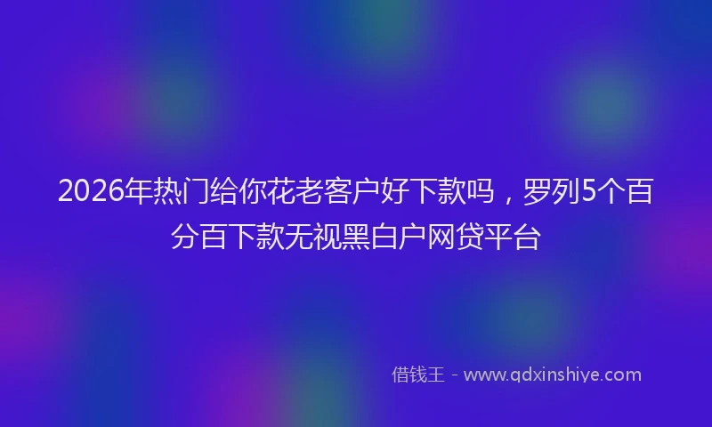 2026年热门给你花老客户好下款吗，罗列5个百分百下款无视黑白户网贷平台