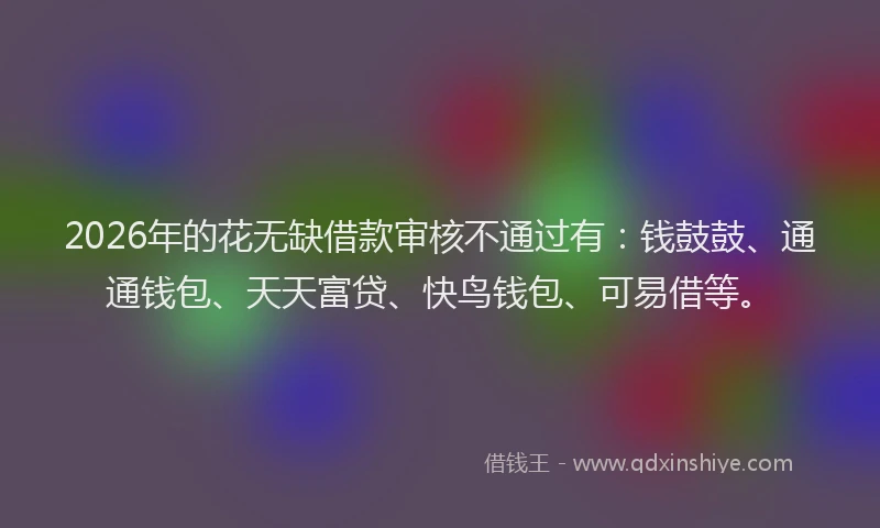 2026年的花无缺借款审核不通过有:钱鼓鼓、通通钱包、天天富贷、快鸟钱包、可易借等。