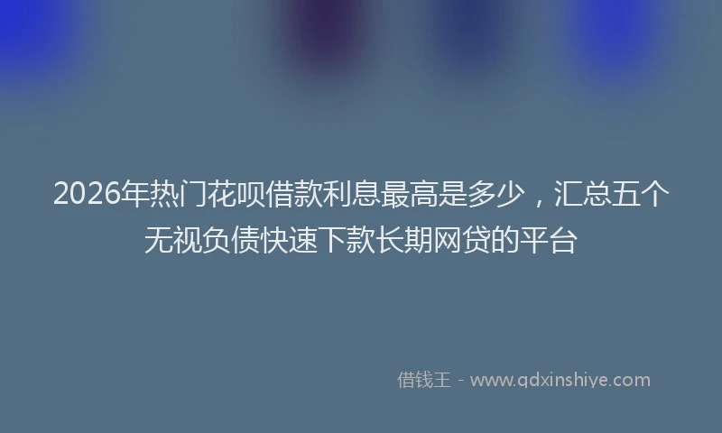 2026年热门花呗借款利息最高是多少，汇总五个无视负债快速下款长期网贷的平台