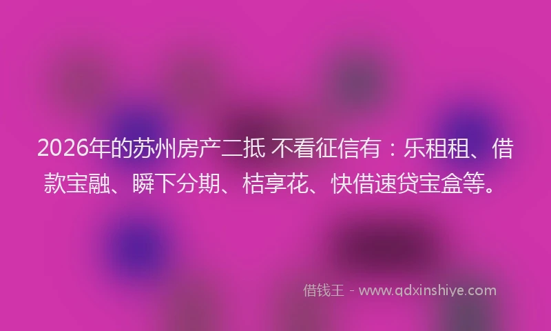 2026年的苏州房产二抵 不看征信有：乐租租、借款宝融、瞬下分期、桔享花、快借速贷宝盒等。