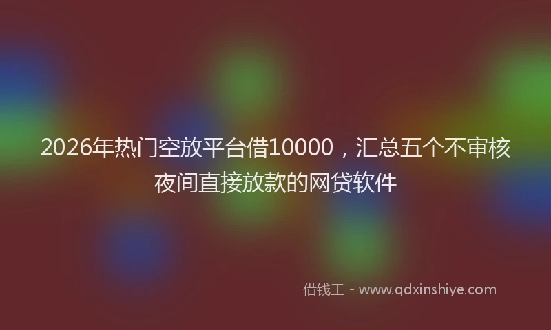 2026年热门空放平台借10000，汇总五个不审核夜间直接放款的网贷软件