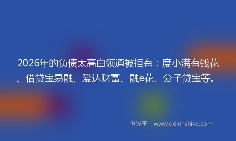 2026年的负债太高白领通被拒有：度小满有钱花、借贷宝易融、爱达财富、融e花、分子贷宝等。