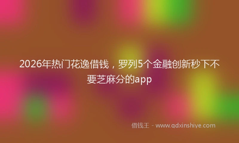 2026年热门花逸借钱，罗列5个金融创新秒下不要芝麻分的app