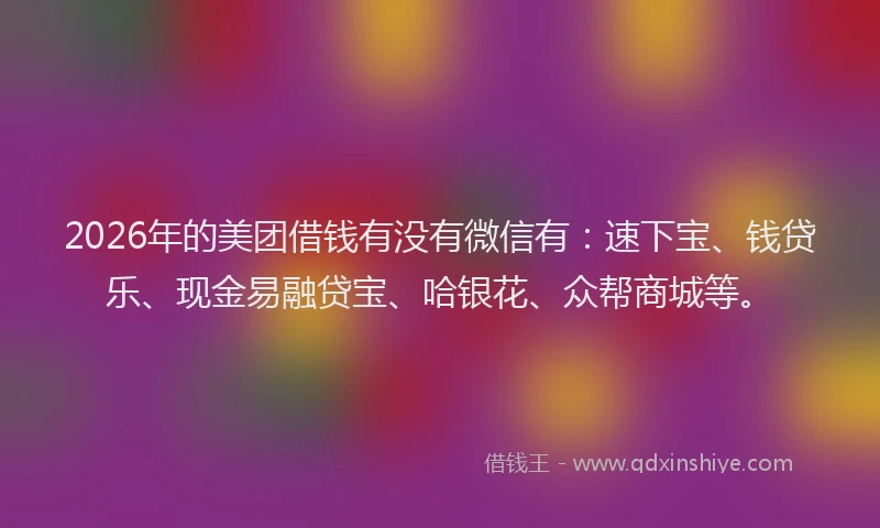 2026年的美团借钱有没有微信有：速下宝、钱贷乐、现金易融贷宝、哈银花、众帮商城等。