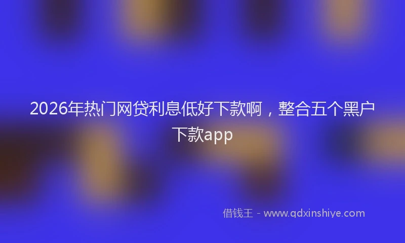 2026年热门网贷利息低好下款啊，整合五个黑户下款app