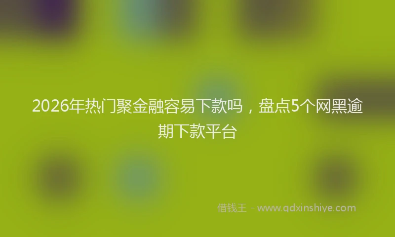 2026年热门聚金融容易下款吗，盘点5个网黑逾期下款平台