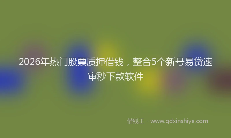 2026年热门股票质押借钱，整合5个新号易贷速审秒下款软件