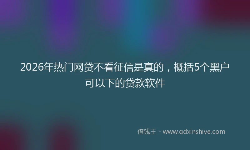 2026年热门网贷不看征信是真的,概括5个黑户可以下的贷款软件