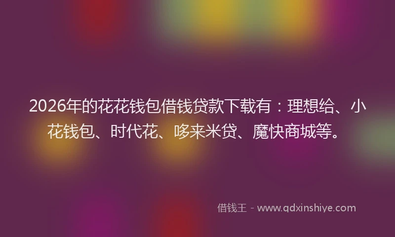2026年的花花钱包借钱贷款下载有:理想给、小花钱包、时代花、哆来米贷、魔快商城等。