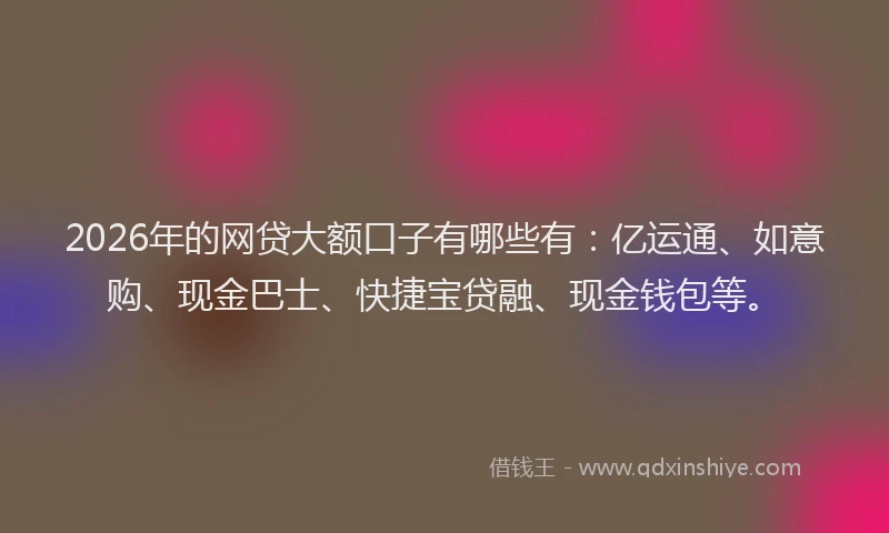 2026年的网贷大额口子有哪些有：亿运通、如意购、现金巴士、快捷宝贷融、现金钱包等。