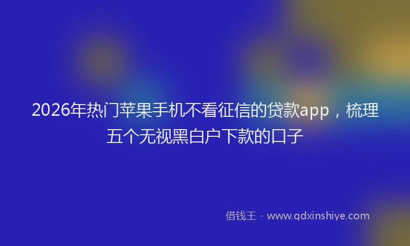 2026年热门苹果手机不看征信的贷款app，梳理五个无视黑白户下款的口子