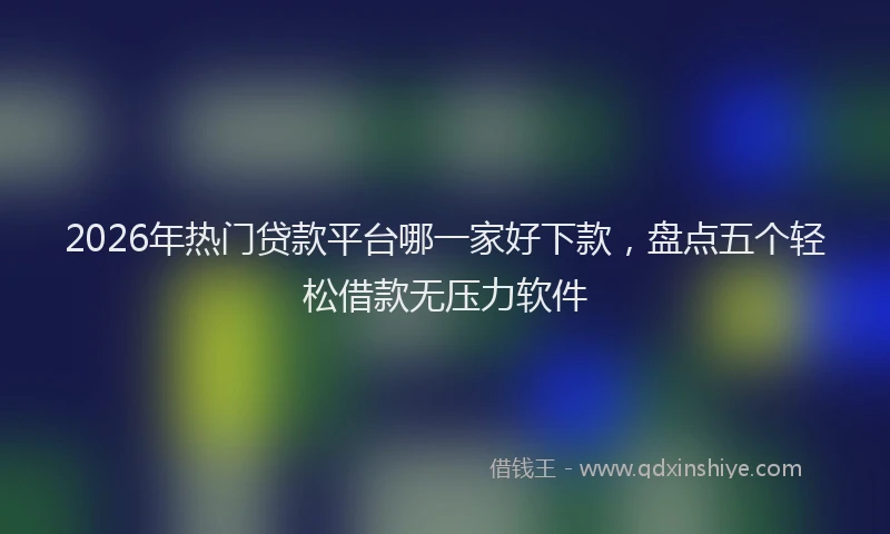 2026年热门贷款平台哪一家好下款，盘点五个轻松借款无压力软件
