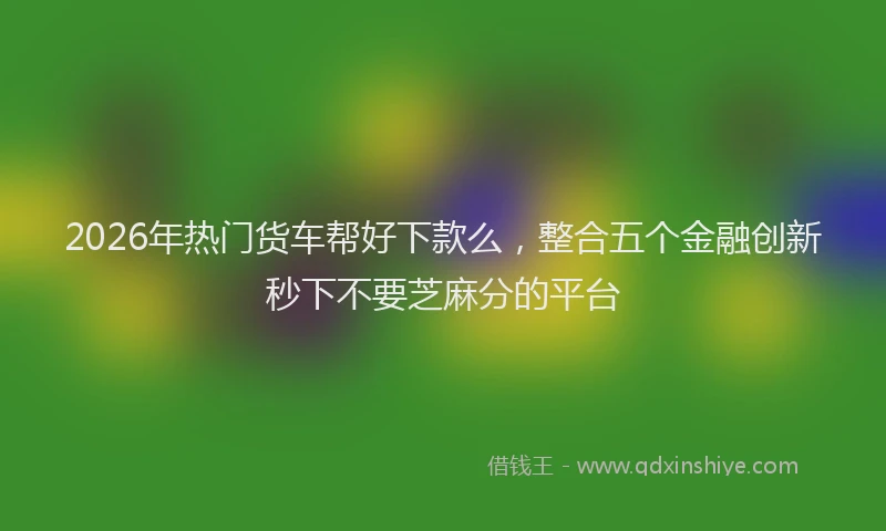 2026年热门货车帮好下款么，整合五个金融创新秒下不要芝麻分的平台
