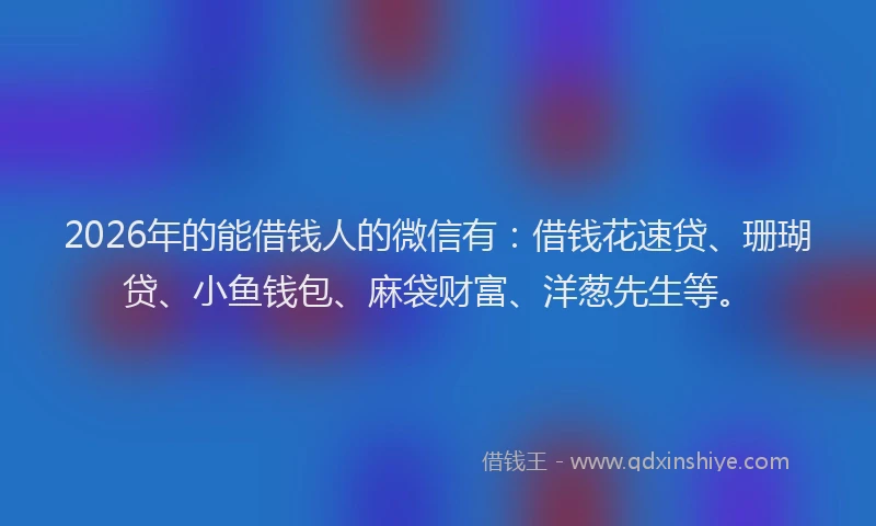 2026年的能借钱人的微信有：借钱花速贷、珊瑚贷、小鱼钱包、麻袋财富、洋葱先生等。