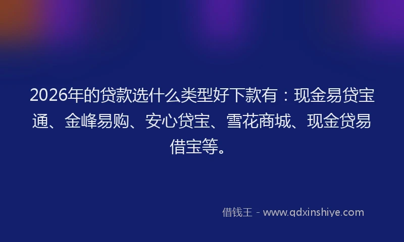 2026年的贷款选什么类型好下款有：现金易贷宝通、金峰易购、安心贷宝、雪花商城、现金贷易借宝等。
