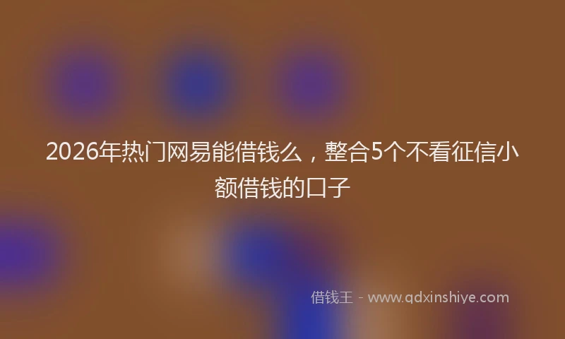 2026年热门网易能借钱么，整合5个不看征信小额借钱的口子