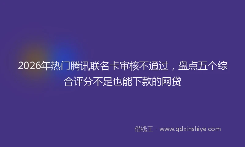 2026年热门腾讯联名卡审核不通过，盘点五个综合评分不足也能下款的网贷