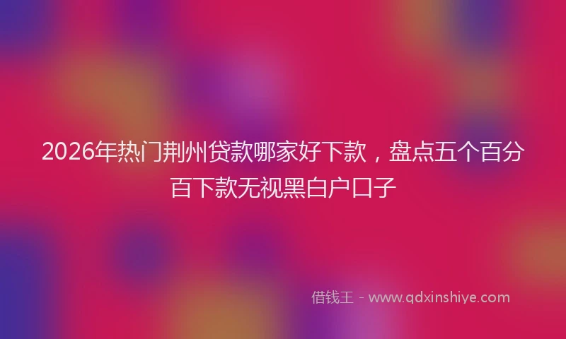 2026年热门荆州贷款哪家好下款，盘点五个百分百下款无视黑白户口子
