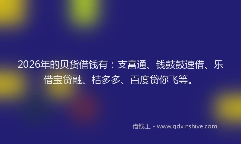 2026年的贝货借钱有：支富通、钱鼓鼓速借、乐借宝贷融、桔多多、百度贷你飞等。