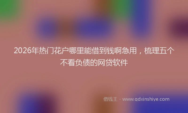 2026年热门花户哪里能借到钱啊急用，梳理五个不看负债的网贷软件