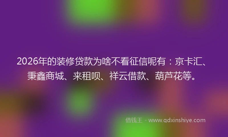 2026年的装修贷款为啥不看征信呢有：京卡汇、秉鑫商城、来租呗、祥云借款、葫芦花等。