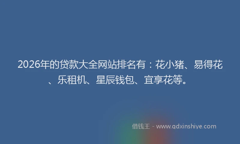 2026年的贷款大全网站排名有：花小猪、易得花、乐租机、星辰钱包、宜享花等。