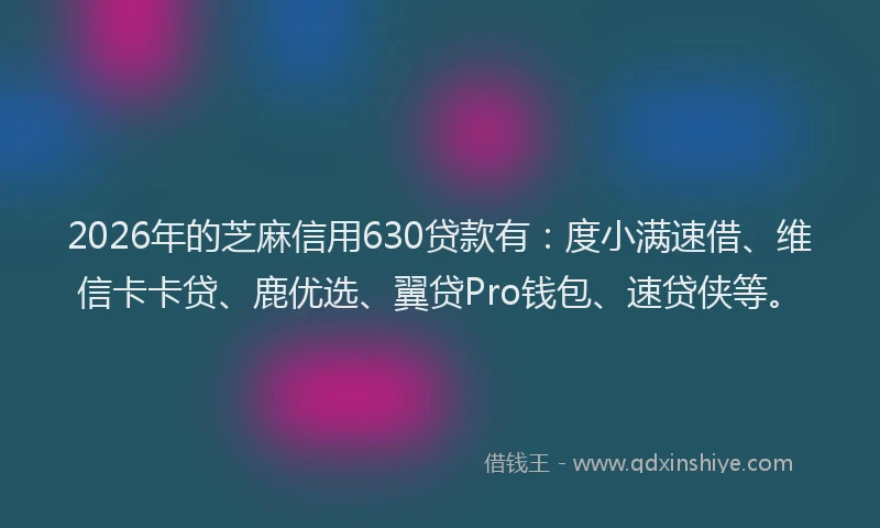 2026年的芝麻信用630贷款有：度小满速借、维信卡卡贷、鹿优选、翼贷Pro钱包、速贷侠等。